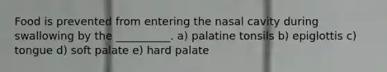 Food is prevented from entering the nasal cavity during swallowing by the __________. a) palatine tonsils b) epiglottis c) tongue d) soft palate e) hard palate