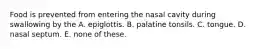 Food is prevented from entering the nasal cavity during swallowing by the A. epiglottis. B. palatine tonsils. C. tongue. D. nasal septum. E. none of these.