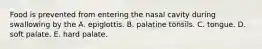 Food is prevented from entering the nasal cavity during swallowing by the A. epiglottis. B. palatine tonsils. C. tongue. D. soft palate. E. hard palate.