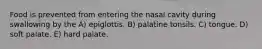 Food is prevented from entering the nasal cavity during swallowing by the A) epiglottis. B) palatine tonsils. C) tongue. D) soft palate. E) hard palate.