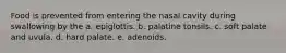 Food is prevented from entering the nasal cavity during swallowing by the a. epiglottis. b. palatine tonsils. c. soft palate and uvula. d. hard palate. e. adenoids.