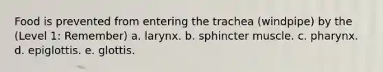 Food is prevented from entering the trachea (windpipe) by the (Level 1: Remember) a. larynx. b. sphincter muscle. c. pharynx. d. epiglottis. e. glottis.