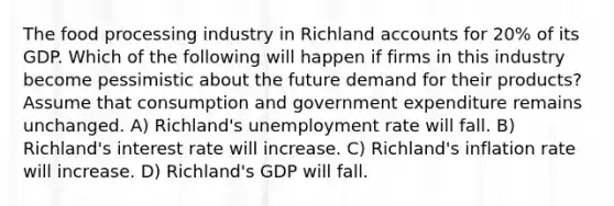 The food processing industry in Richland accounts for 20% of its GDP. Which of the following will happen if firms in this industry become pessimistic about the future demand for their products? Assume that consumption and government expenditure remains unchanged. A) Richland's <a href='https://www.questionai.com/knowledge/kh7PJ5HsOk-unemployment-rate' class='anchor-knowledge'>unemployment rate</a> will fall. B) Richland's interest rate will increase. C) Richland's inflation rate will increase. D) Richland's GDP will fall.