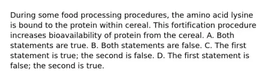 During some food processing procedures, the amino acid lysine is bound to the protein within cereal. This fortification procedure increases bioavailability of protein from the cereal. A. Both statements are true. B. Both statements are false. C. The first statement is true; the second is false. D. The first statement is false; the second is true.