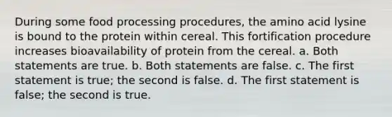 During some food processing procedures, the amino acid lysine is bound to the protein within cereal. This fortification procedure increases bioavailability of protein from the cereal. a. Both statements are true. b. Both statements are false. c. The first statement is true; the second is false. d. The first statement is false; the second is true.