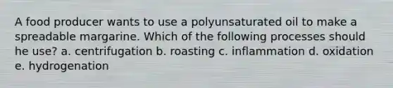 A food producer wants to use a polyunsaturated oil to make a spreadable margarine. Which of the following processes should he use? a. centrifugation b. roasting c. inflammation d. oxidation e. hydrogenation