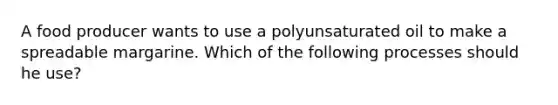 A food producer wants to use a polyunsaturated oil to make a spreadable margarine. Which of the following processes should he use?