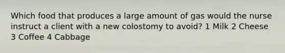 Which food that produces a large amount of gas would the nurse instruct a client with a new colostomy to avoid? 1 Milk 2 Cheese 3 Coffee 4 Cabbage