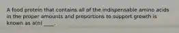 A food protein that contains all of the indispensable amino acids in the proper amounts and proportions to support growth is known as a(n) ____.