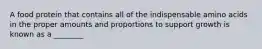 A food protein that contains all of the indispensable amino acids in the proper amounts and proportions to support growth is known as a ________