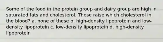 Some of the food in the protein group and dairy group are high in saturated fats and cholesterol. These raise which cholesterol in the blood? a. none of these b. high-density lipoprotein and low-density lipoprotein c. low-density lipoprotein d. high-density lipoprotein