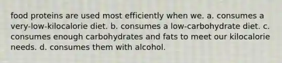 food proteins are used most efficiently when we. a. consumes a very-low-kilocalorie diet. b. consumes a low-carbohydrate diet. c. consumes enough carbohydrates and fats to meet our kilocalorie needs. d. consumes them with alcohol.