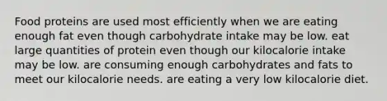 Food proteins are used most efficiently when we are eating enough fat even though carbohydrate intake may be low. eat large quantities of protein even though our kilocalorie intake may be low. are consuming enough carbohydrates and fats to meet our kilocalorie needs. are eating a very low kilocalorie diet.