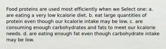 Food proteins are used most efficiently when we Select one: a. are eating a very low kcalorie diet. b. eat large quantities of protein even though our kcalorie intake may be low. c. are consuming enough carbohydrates and fats to meet our kcalorie needs. d. are eating enough fat even though carbohydrate intake may be low.