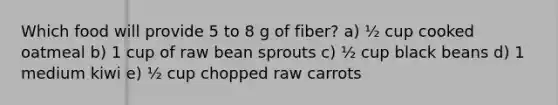 Which food will provide 5 to 8 g of fiber? a) ½ cup cooked oatmeal b) 1 cup of raw bean sprouts c) ½ cup black beans d) 1 medium kiwi e) ½ cup chopped raw carrots