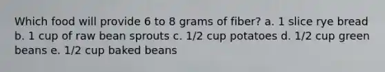 Which food will provide 6 to 8 grams of fiber? a. 1 slice rye bread b. 1 cup of raw bean sprouts c. 1/2 cup potatoes d. 1/2 cup green beans e. 1/2 cup baked beans