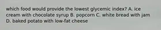 which food would provide the lowest glycemic index? A. ice cream with chocolate syrup B. popcorn C. white bread with jam D. baked potato with low-fat cheese