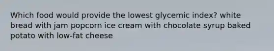 Which food would provide the lowest glycemic index? white bread with jam popcorn ice cream with chocolate syrup baked potato with low-fat cheese