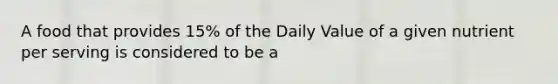 A food that provides 15% of the Daily Value of a given nutrient per serving is considered to be a