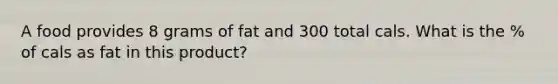 A food provides 8 grams of fat and 300 total cals. What is the % of cals as fat in this product?