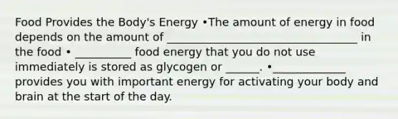 Food Provides the Body's Energy •The amount of energy in food depends on the amount of __________________________________ in the food • __________ food energy that you do not use immediately is stored as glycogen or ______. •_____________ provides you with important energy for activating your body and brain at the start of the day.