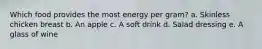 Which food provides the most energy per gram? a. Skinless chicken breast b. An apple c. A soft drink d. Salad dressing e. A glass of wine