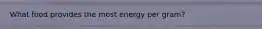 What food provides the most energy per gram?