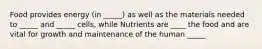 Food provides energy (in _____) as well as the materials needed to _____ and _____ cells, while Nutrients are ____ the food and are vital for growth and maintenance of the human _____