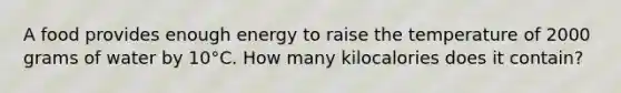 A food provides enough energy to raise the temperature of 2000 grams of water by 10°C. How many kilocalories does it contain?