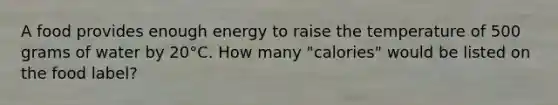 A food provides enough energy to raise the temperature of 500 grams of water by 20°C. How many "calories" would be listed on the food label?