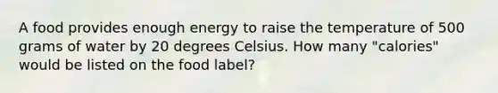 A food provides enough energy to raise the temperature of 500 grams of water by 20 degrees Celsius. How many "calories" would be listed on the food label?