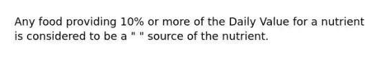 Any food providing 10% or more of the Daily Value for a nutrient is considered to be a " " source of the nutrient.