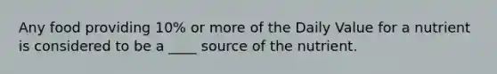 Any food providing 10% or more of the Daily Value for a nutrient is considered to be a ____ source of the nutrient.