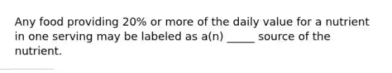 Any food providing 20% or more of the daily value for a nutrient in one serving may be labeled as a(n) _____ source of the nutrient.