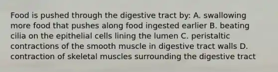 Food is pushed through the digestive tract by: A. swallowing more food that pushes along food ingested earlier B. beating cilia on the epithelial cells lining the lumen C. peristaltic contractions of the smooth muscle in digestive tract walls D. contraction of skeletal muscles surrounding the digestive tract