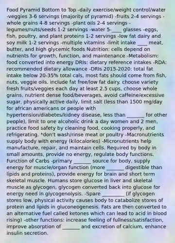 Food Pyramid Bottom to Top -daily exercise/weight control/water -veggies 3-6 servings (majority of pyramid) -fruits 2-4 servings -whole grains 4-8 servings -plant oils 2-4 servings -legumes/nuts/seeds 1-2 servings -water 5-____ glasses -eggs, fish, poultry, and plant proteins 1-2 servings -low fat dairy and soy milk 1-2 servings -multiple vitamins -limit intake ____ meat, butter, and high glycemic foods Nutrition: cells depend on nutrients for growth, function, and maintenance -Metabolism: food converted into energy DRIs: dietary reference intakes -RDA: recommended dietary allowance -DRIs 2015-2020: total fat intake below 20-35% total cals, most fats should come from fish, nuts, veggie oils. include fat free/low fat dairy. choose variety fresh fruits/veggies each day at least 2.5 cups, choose whole grains, nutrient dense food/beverages, avoid caffeine/excessive sugar, physically active daily, limit salt (less than 1500 mg/day for african americans or people with hypertension/diabetes/kidney disease, less than _______ for other people), limit to one alcoholic drink a day women and 2 men, practice food safety by cleaning food, cooking properly, and refrigerating. *don't wash/rinse meat or poultry -Macronutrients supply body with energy (kilocalories) -Micronutrients help manufacture, repair, and maintain cells. Required by body in small amounts, provide no energy, regulate body functions. Function of Carbs -primary _______ source for body, supply energy for muscle/organ function (more _______ digestible than lipids and proteins), provide energy for brain and short term skeletal muscle. Humans store glucose in liver and skeletal muscle as glycogen, glycogen converted back into glucose for energy need in glycogenolysis. -Spare _________ (if glycogen stores low, physical activity causes body to catabolize stores of protein and lipids in gluconeogenesis. Fats are then converted to an alternative fuel called ketones which can lead to acid in blood rising) -other functions: increase feeling of fullness/satisfaction, improve absorption of _______ and excretion of calcium, enhance insulin secretion.