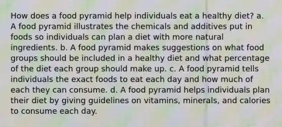 How does a food pyramid help individuals eat a healthy diet? a. A food pyramid illustrates the chemicals and additives put in foods so individuals can plan a diet with more natural ingredients. b. A food pyramid makes suggestions on what food groups should be included in a healthy diet and what percentage of the diet each group should make up. c. A food pyramid tells individuals the exact foods to eat each day and how much of each they can consume. d. A food pyramid helps individuals plan their diet by giving guidelines on vitamins, minerals, and calories to consume each day.