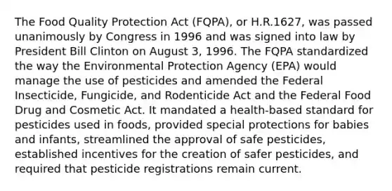 The Food Quality Protection Act (FQPA), or H.R.1627, was passed unanimously by Congress in 1996 and was signed into law by President Bill Clinton on August 3, 1996. The FQPA standardized the way the Environmental Protection Agency (EPA) would manage the use of pesticides and amended the Federal Insecticide, Fungicide, and Rodenticide Act and the Federal Food Drug and Cosmetic Act. It mandated a health-based standard for pesticides used in foods, provided special protections for babies and infants, streamlined the approval of safe pesticides, established incentives for the creation of safer pesticides, and required that pesticide registrations remain current.