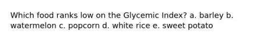 Which food ranks low on the Glycemic Index? a. barley b. watermelon c. popcorn d. white rice e. sweet potato