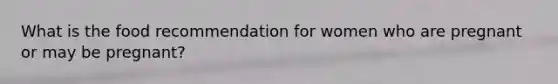 What is the food recommendation for women who are pregnant or may be pregnant?