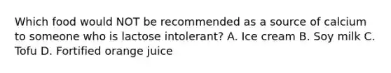 Which food would NOT be recommended as a source of calcium to someone who is lactose intolerant? A. Ice cream B. Soy milk C. Tofu D. Fortified orange juice