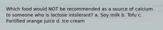 Which food would NOT be recommended as a source of calcium to someone who is lactose intolerant? a. Soy milk b. Tofu c. Fortified orange juice d. Ice cream