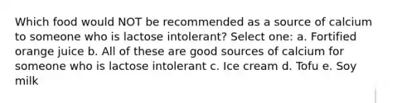 Which food would NOT be recommended as a source of calcium to someone who is lactose intolerant? Select one: a. Fortified orange juice b. All of these are good sources of calcium for someone who is lactose intolerant c. Ice cream d. Tofu e. Soy milk