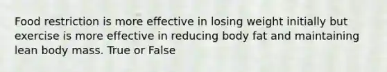 Food restriction is more effective in losing weight initially but exercise is more effective in reducing body fat and maintaining lean body mass. True or False