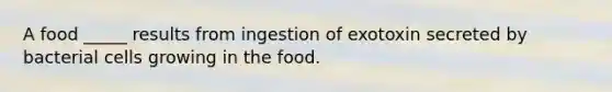 A food _____ results from ingestion of exotoxin secreted by bacterial cells growing in the food.