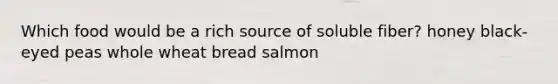 Which food would be a rich source of soluble fiber? honey black-eyed peas whole wheat bread salmon