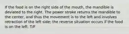 If the food is on the right side of the mouth, the mandible is deviated to the right. The power stroke returns the mandible to the center, and thus the movement is to the left and involves retraction of the left side; the reverse situation occurs if the food is on the left. T/F