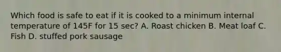 Which food is safe to eat if it is cooked to a minimum internal temperature of 145F for 15 sec? A. Roast chicken B. Meat loaf C. Fish D. stuffed pork sausage