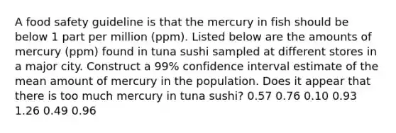 A food safety guideline is that the mercury in fish should be below 1 part per million​ (ppm). Listed below are the amounts of mercury​ (ppm) found in tuna sushi sampled at different stores in a major city. Construct a 99​% confidence interval estimate of the mean amount of mercury in the population. Does it appear that there is too much mercury in tuna​ sushi? 0.57 0.76 0.10 0.93 1.26 0.49 0.96