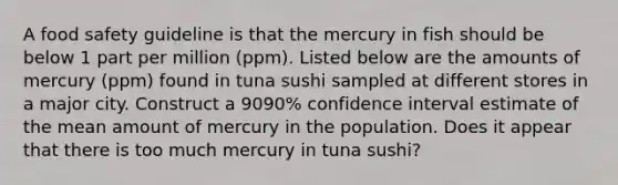 A food safety guideline is that the mercury in fish should be below 1 part per million​ (ppm). Listed below are the amounts of mercury​ (ppm) found in tuna sushi sampled at different stores in a major city. Construct a 9090​% confidence interval estimate of the mean amount of mercury in the population. Does it appear that there is too much mercury in tuna​ sushi?